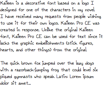 Kaileen is a decorative font based on a logo I designed for one of the characters in my novel. I have received many requests from people wishing to use it for their own logos. Kaileen Pro CE was created in response. Unlike the original Kaileen font, Kaileen Pro CE can be used for text since it lacks the graphic embellishments (stick figures, hearts, and other things) from the original.