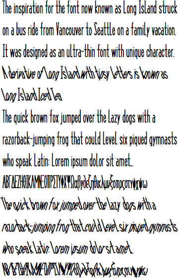 The inspiration for the font now known as Long Island struck on a bus ride from Vancouver to Seattle on a family vacation. It was designed as an ultra-thin font with unique character. A derivative of Long Island with tipsy letters is known as Long Island Iced Tea.