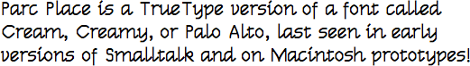 Parc Place is a TrueType version of a font called Cream,
Creamy, or Palo Alto, last seen in early versions of Smalltalk and on Macintosh prototypes!